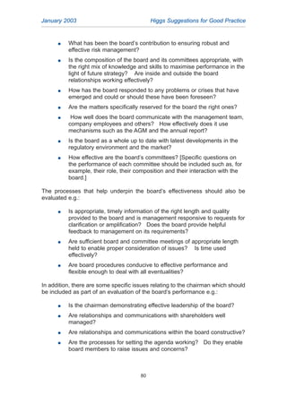 G What has been the board’s contribution to ensuring robust and
effective risk management?
G Is the composition of the board and its committees appropriate, with
the right mix of knowledge and skills to maximise performance in the
light of future strategy? Are inside and outside the board
relationships working effectively?
G How has the board responded to any problems or crises that have
emerged and could or should these have been foreseen?
G Are the matters specifically reserved for the board the right ones?
G How well does the board communicate with the management team,
company employees and others? How effectively does it use
mechanisms such as the AGM and the annual report?
G Is the board as a whole up to date with latest developments in the
regulatory environment and the market?
G How effective are the board’s committees? [Specific questions on
the performance of each committee should be included such as, for
example, their role, their composition and their interaction with the
board.]
The processes that help underpin the board’s effectiveness should also be
evaluated e.g.:
G Is appropriate, timely information of the right length and quality
provided to the board and is management responsive to requests for
clarification or amplification? Does the board provide helpful
feedback to management on its requirements?
G Are sufficient board and committee meetings of appropriate length
held to enable proper consideration of issues? Is time used
effectively?
G Are board procedures conducive to effective performance and
flexible enough to deal with all eventualities?
In addition, there are some specific issues relating to the chairman which should
be included as part of an evaluation of the board’s performance e.g.:
G Is the chairman demonstrating effective leadership of the board?
G Are relationships and communications with shareholders well
managed?
G Are relationships and communications within the board constructive?
G Are the processes for setting the agenda working? Do they enable
board members to raise issues and concerns?
January 2003 Higgs Suggestions for Good Practice
80
2005.qxp 13/10/05 1:45 pm Page 80
 