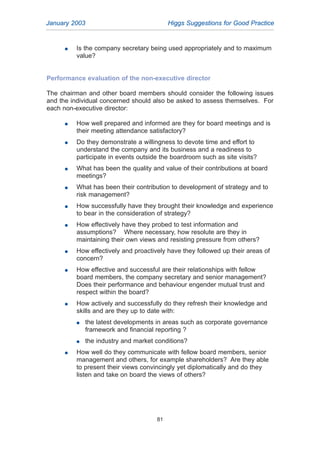 G Is the company secretary being used appropriately and to maximum
value?
Performance evaluation of the non-executive director
The chairman and other board members should consider the following issues
and the individual concerned should also be asked to assess themselves. For
each non-executive director:
G How well prepared and informed are they for board meetings and is
their meeting attendance satisfactory?
G Do they demonstrate a willingness to devote time and effort to
understand the company and its business and a readiness to
participate in events outside the boardroom such as site visits?
G What has been the quality and value of their contributions at board
meetings?
G What has been their contribution to development of strategy and to
risk management?
G How successfully have they brought their knowledge and experience
to bear in the consideration of strategy?
G How effectively have they probed to test information and
assumptions? Where necessary, how resolute are they in
maintaining their own views and resisting pressure from others?
G How effectively and proactively have they followed up their areas of
concern?
G How effective and successful are their relationships with fellow
board members, the company secretary and senior management?
Does their performance and behaviour engender mutual trust and
respect within the board?
G How actively and successfully do they refresh their knowledge and
skills and are they up to date with:
G the latest developments in areas such as corporate governance
framework and financial reporting ?
G the industry and market conditions?
G How well do they communicate with fellow board members, senior
management and others, for example shareholders? Are they able
to present their views convincingly yet diplomatically and do they
listen and take on board the views of others?
January 2003 Higgs Suggestions for Good Practice
81
2005.qxp 13/10/05 1:45 pm Page 81
 