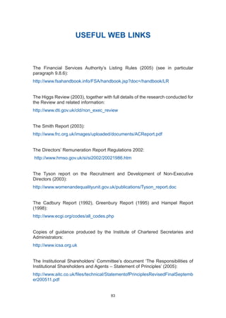 USEFUL WEB LINKS
The Financial Services Authority’s Listing Rules (2005) (see in particular
paragraph 9.8.6):
http://www.fsahandbook.info/FSA/handbook.jsp?doc=/handbook/LR
The Higgs Review (2003), together with full details of the research conducted for
the Review and related information:
http://www.dti.gov.uk/cld/non_exec_review
The Smith Report (2003):
http://www.frc.org.uk/images/uploaded/documents/ACReport.pdf
The Directors’ Remuneration Report Regulations 2002:
http://www.hmso.gov.uk/si/si2002/20021986.htm
The Tyson report on the Recruitment and Development of Non-Executive
Directors (2003):
http://www.womenandequalityunit.gov.uk/publications/Tyson_report.doc
The Cadbury Report (1992), Greenbury Report (1995) and Hampel Report
(1998):
http://www.ecgi.org/codes/all_codes.php
Copies of guidance produced by the Institute of Chartered Secretaries and
Administrators:
http://www.icsa.org.uk
The Institutional Shareholders’ Committee’s document ‘The Responsibilities of
Institutional Shareholders and Agents – Statement of Principles’ (2005):
http://www.aitc.co.uk/files/technical/StatementofPrinciplesRevisedFinalSeptemb
er200511.pdf
83
2005.qxp 13/10/05 1:45 pm Page 83
 
