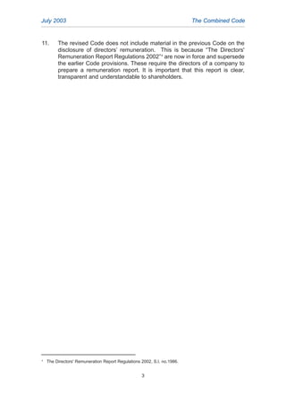 11. The revised Code does not include material in the previous Code on the
disclosure of directors’ remuneration. This is because “The Directors'
Remuneration Report Regulations 2002”4
are now in force and supersede
the earlier Code provisions. These require the directors of a company to
prepare a remuneration report. It is important that this report is clear,
transparent and understandable to shareholders.
July 2003 The Combined Code
4
The Directors' Remuneration Report Regulations 2002, S.I. no.1986.
3
2005.qxp 13/10/05 1:44 pm Page 3
 