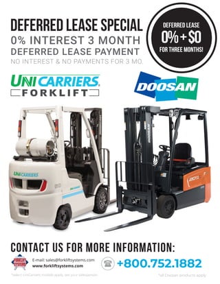DEFERRED LEASE SPECIAL
NO INTEREST & NO PAYMENTS FOR 3 MO.
0% INTEREST 3 MONTH
DEFERRED LEASE PAYMENT
www.forkliftsystems.com
E-mail: sales@forkliftsystems.com
+800.752.1882
Contact us for more information:
DEFERRED LEASE
for three months!
0%+$0
*select UniCarriers models apply, see your salesperson *all Doosan products apply
 
