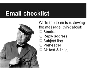 Email checklist
While the team is reviewing
the message, think about:
❏ Sender
❏ Reply address
❏ Subject line
❏ Preheader
❏ Alt-text & links
 