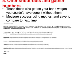 Good morning, Jon,
Mike and I wanted to extend our appreciation for your participation in the #HarvardinAutumn campaign. The Arnold Arboretum had some really
great content, and we think our audience really enjoyed it. It was great having you on board, and if there is ever anything our office can do to help
the Arboretum, please feel free to get in touch!
We are wrapping up the campaign this week, and thought you might like to see some of the final products:
Storify recap: http://storify.com/harvard/harvardinautumn (this is what we plan to share moving forward)
Rebelmouse: http://rebelmouse.com/harvardinautumn (the collection of photos as we went through the campaign)
Instagram: http://instagram.com/p/gYDvPXQObD/ (thank you post to the community)
Twitter: https://twitter.com/Harvard/status/398090651692457984 (thank you tweet + link to Storify)
Facebook Page: https://www.facebook.com/photo.php?fbid=10151679768111607&set=a.158722856606.126506.105930651606 (photo + link to Storify)
All the best,
Becky
5. Offer shout-outs and gather
numbers
• Thank those who got on your band wagon—
you couldn’t have done it without them
• Measure success using metrics, and save to
compare to next time
 