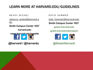 LEARN MORE AT HARVARD.EDU/GUIDELINES
B E C K Y W I C K E L
rebecca_wickel@harvard.e
du
Smith Campus Center 1037
harvard.edu
news.harvard.edu/gazette
K A T I E H A M M E R
kate_hammer@harvard.edu
Smith Campus Center 1037
green.harvard.edu
green.harvard.edu/report
@GreenHarvard@harvard / @harvardu
 