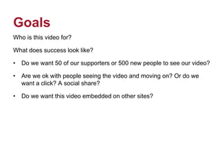 Goals
Who is this video for?
What does success look like?
• Do we want 50 of our supporters or 500 new people to see our video?
• Are we ok with people seeing the video and moving on? Or do we
want a click? A social share?
• Do we want this video embedded on other sites?
 