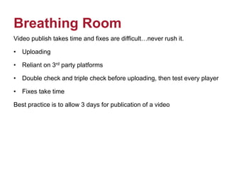 Breathing Room
Video publish takes time and fixes are difficult…never rush it.
• Uploading
• Reliant on 3rd party platforms
• Double check and triple check before uploading, then test every player
• Fixes take time
Best practice is to allow 3 days for publication of a video
 