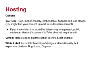 Hosting
Options
YouTube: Free, mobile-friendly, embeddable, findable, but less elegant
(you might find your content up next to undesirable content)
● If you have video that would be interesting to a general, public
audience, Harvard’s central YouTube channel might be a fit
Vimeo: More elegant, but free option is limited, not findable
White Label: Incredible flexibility of design and functionality, but
expensive (Kaltura, Brightcove, Ooyala)
 