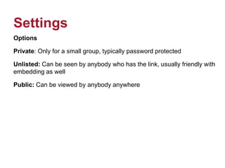 Settings
Options
Private: Only for a small group, typically password protected
Unlisted: Can be seen by anybody who has the link, usually friendly with
embedding as well
Public: Can be viewed by anybody anywhere
 