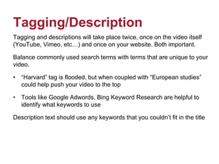 Tagging/Description
Tagging and descriptions will take place twice, once on the video itself
(YouTube, Vimeo, etc…) and once on your website. Both important.
Balance commonly used search terms with terms that are unique to your
video.
• “Harvard” tag is flooded, but when coupled with “European studies”
could help push your video to the top
• Tools like Google Adwords, Bing Keyword Research are helpful to
identify what keywords to use
Description text should use any keywords that you couldn’t fit in the title
 