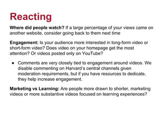 Reacting
Where did people watch? If a large percentage of your views came on
another website, consider going back to them next time
Engagement: Is your audience more interested in long-form video or
short-form video? Does video on your homepage get the most
attention? Or videos posted only on YouTube?
● Comments are very closely tied to engagement around videos. We
disable commenting on Harvard’s central channels given
moderation requirements, but if you have resources to dedicate,
they help increase engagement.
Marketing vs Learning: Are people more drawn to shorter, marketing
videos or more substantive videos focused on learning experiences?
 