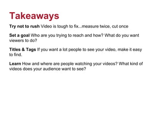 Takeaways
Try not to rush Video is tough to fix...measure twice, cut once
Set a goal Who are you trying to reach and how? What do you want
viewers to do?
Titles & Tags If you want a lot people to see your video, make it easy
to find.
Learn How and where are people watching your videos? What kind of
videos does your audience want to see?
 