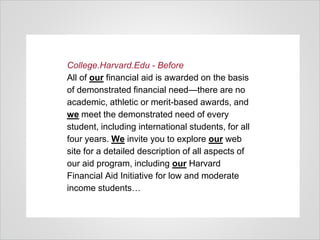 College.Harvard.Edu - Before
All of our financial aid is awarded on the basis
of demonstrated financial need—there are no
academic, athletic or merit-based awards, and
we meet the demonstrated need of every
student, including international students, for all
four years. We invite you to explore our web
site for a detailed description of all aspects of
our aid program, including our Harvard
Financial Aid Initiative for low and moderate
income students…
 