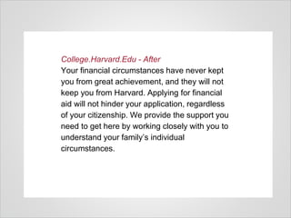 College.Harvard.Edu - After
Your financial circumstances have never kept
you from great achievement, and they will not
keep you from Harvard. Applying for financial
aid will not hinder your application, regardless
of your citizenship. We provide the support you
need to get here by working closely with you to
understand your family’s individual
circumstances.
 