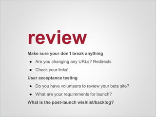 review
Make sure your don’t break anything
● Are you changing any URLs? Redirects
● Check your links!
User acceptance testing
● Do you have volunteers to review your beta site?
● What are your requirements for launch?
What is the post-launch wishlist/backlog?
 