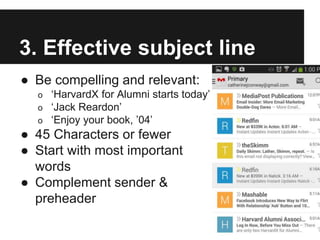 3. Effective subject line
● Be compelling and relevant:
o ‘HarvardX for Alumni starts today’
o ‘Jack Reardon’
o ‘Enjoy your book, ’04’
● 45 Characters or fewer
● Start with most important
words
● Complement sender &
preheader
 