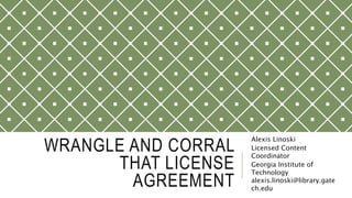 WRANGLE AND CORRAL
THAT LICENSE
AGREEMENT
Alexis Linoski
Licensed Content
Coordinator
Georgia Institute of
Technology
alexis.linoski@library.gate
ch.edu
 