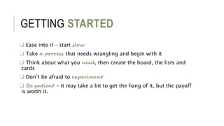 GETTING STARTED
 Ease into it – start slow
 Take a process that needs wrangling and begin with it
 Think about what you need, then create the board, the lists and
cards
 Don’t be afraid to experiment
 Be patient - it may take a bit to get the hang of it, but the payoff
is worth it.
 