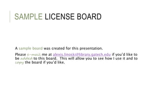 SAMPLE LICENSE BOARD
A sample board was created for this presentation.
Please e-mail me at alexis.linoski@library.gatech.edu if you’d like to
be added to this board. This will allow you to see how I use it and to
copy the board if you’d like.
 