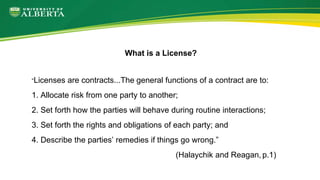 “Licenses are contracts...The general functions of a contract are to:
1. Allocate risk from one party to another;
2. Set forth how the parties will behave during routine interactions;
3. Set forth the rights and obligations of each party; and
4. Describe the parties’ remedies if things go wrong.”
(Halaychik and Reagan, p.1)
What is a License?
 