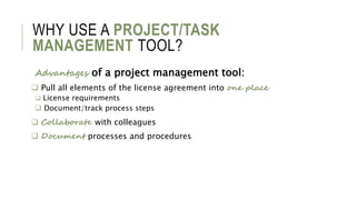 WHY USE A PROJECT/TASK
MANAGEMENT TOOL?
Advantages of a project management tool:
 Pull all elements of the license agreement into one place
 License requirements
 Document/track process steps
 Collaborate with colleagues
 Document processes and procedures
 