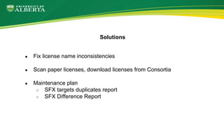 ● Fix license name inconsistencies
● Scan paper licenses, download licenses from Consortia
● Maintenance plan
○ SFX targets duplicates report
○ SFX Difference Report
Solutions
 