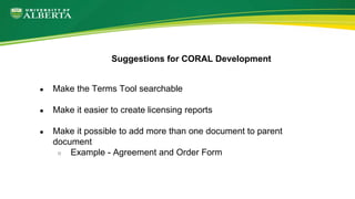 ● Make the Terms Tool searchable
● Make it easier to create licensing reports
● Make it possible to add more than one document to parent
document
○ Example - Agreement and Order Form
Suggestions for CORAL Development
 