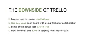 THE DOWNSIDE OF TRELLO
 Free version has some limitations
 Not everyone is on board with using Trello for collaboration
 Some of the power-ups aren’t free
 Does involve some time in keeping items up-to-date
 
