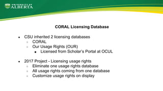 ● CSU inherited 2 licensing databases
○ CORAL
○ Our Usage Rights (OUR)
■ Licensed from Scholar’s Portal at OCUL
● 2017 Pro...