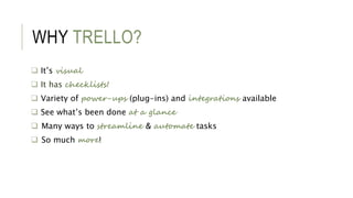 WHY TRELLO?
 It’s visual
 It has checklists!
 Variety of power-ups (plug-ins) and integrations available
 See what’s b...