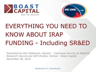 EVERYTHING YOU NEED TO
KNOW ABOUT IRAP
FUNDING - Including SR&ED
Presented by Ron Matheson, Advisor – Concierge Service at National
Research Council and Jeff Christie, Partner - Boast Capital
November 26, 2015	
 