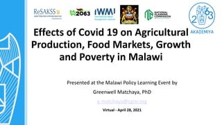Effects of Covid 19 on Agricultural
Production, Food Markets, Growth
and Poverty in Malawi
Presented at the Malawi Policy Learning Event by
Greenwell Matchaya, PhD
g.matchaya@cgiar.org
Virtual - April 28, 2021
 