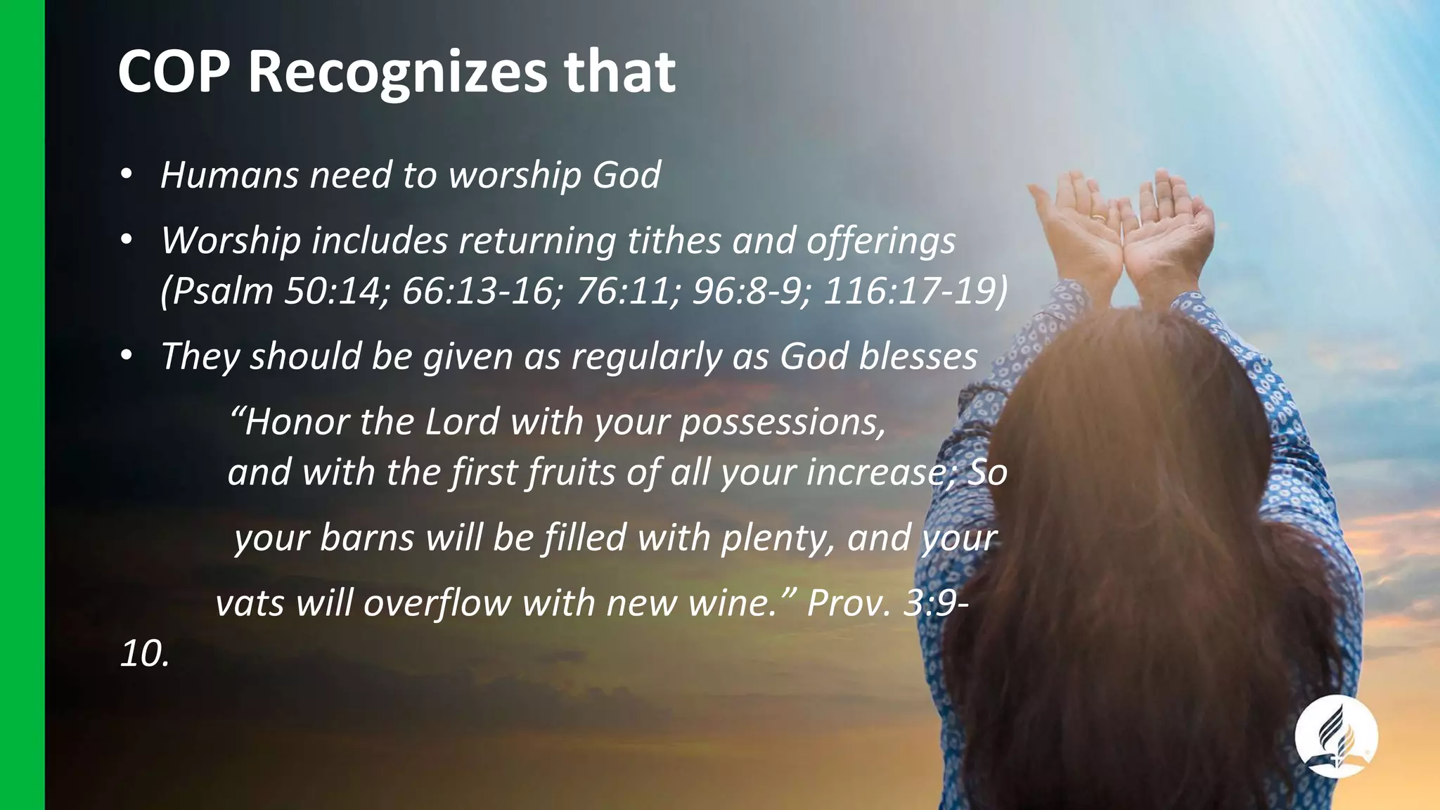 COP Recognizes that
• Humans need to worship God
• Worship includes returning tithes and offerings
(Psalm 50:14; 66:13-16; 76:11; 96:8-9; 116:17-19)
• They should be given as regularly as God blesses
“Honor the Lord with your possessions,
and with the first fruits of all your increase; So
your barns will be filled with plenty, and your
vats will overflow with new wine.” Prov. 3:9-
10.
 