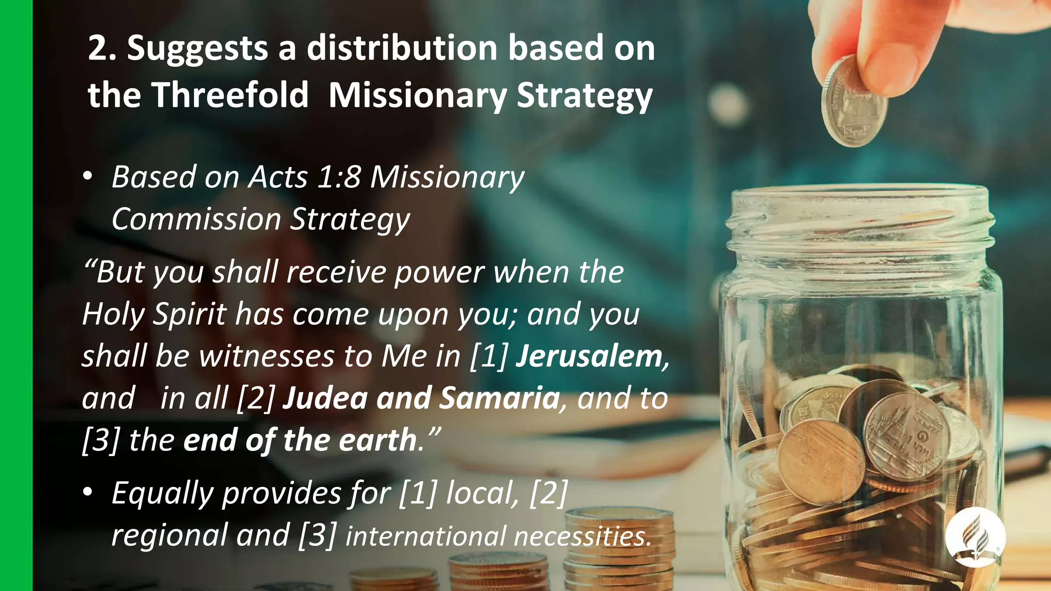 2. Suggests a distribution based on
the Threefold Missionary Strategy
• Based on Acts 1:8 Missionary
Commission Strategy
“But you shall receive power when the
Holy Spirit has come upon you; and you
shall be witnesses to Me in [1] Jerusalem,
and in all [2] Judea and Samaria, and to
[3] the end of the earth.”
• Equally provides for [1] local, [2]
regional and [3] international necessities.
 