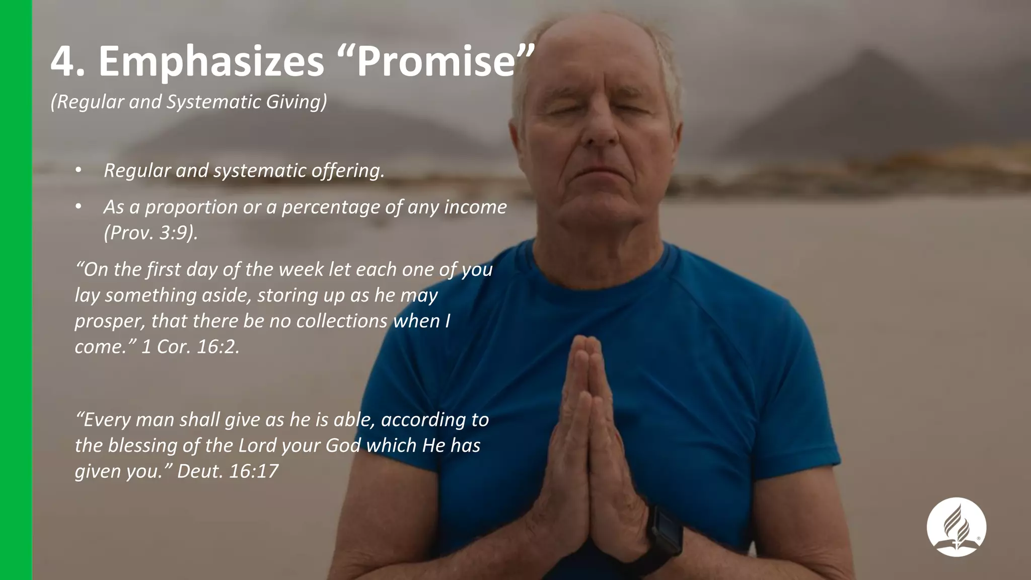 4. Emphasizes “Promise”
(Regular and Systematic Giving)
• Regular and systematic offering.
• As a proportion or a percentage of any income
(Prov. 3:9).
“On the first day of the week let each one of you
lay something aside, storing up as he may
prosper, that there be no collections when I
come.” 1 Cor. 16:2.
“Every man shall give as he is able, according to
the blessing of the Lord your God which He has
given you.” Deut. 16:17
 