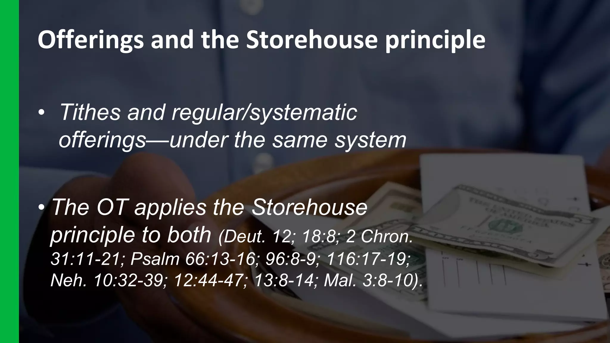 Offerings and the Storehouse principle
• Tithes and regular/systematic
offerings—under the same system
• The OT applies the Storehouse
principle to both (Deut. 12; 18:8; 2 Chron.
31:11-21; Psalm 66:13-16; 96:8-9; 116:17-19;
Neh. 10:32-39; 12:44-47; 13:8-14; Mal. 3:8-10).
 
