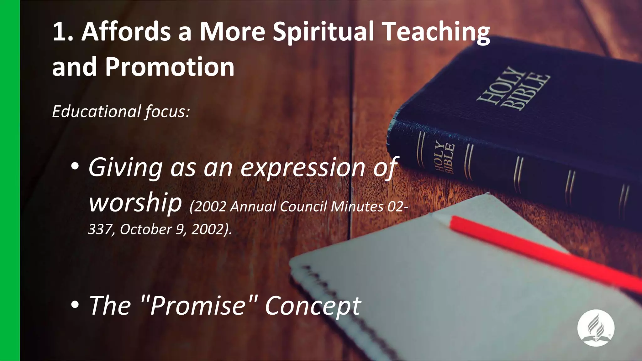 1. Affords a More Spiritual Teaching
and Promotion
Educational focus:
• Giving as an expression of
worship (2002 Annual Council Minutes 02-
337, October 9, 2002).
• The "Promise" Concept
 