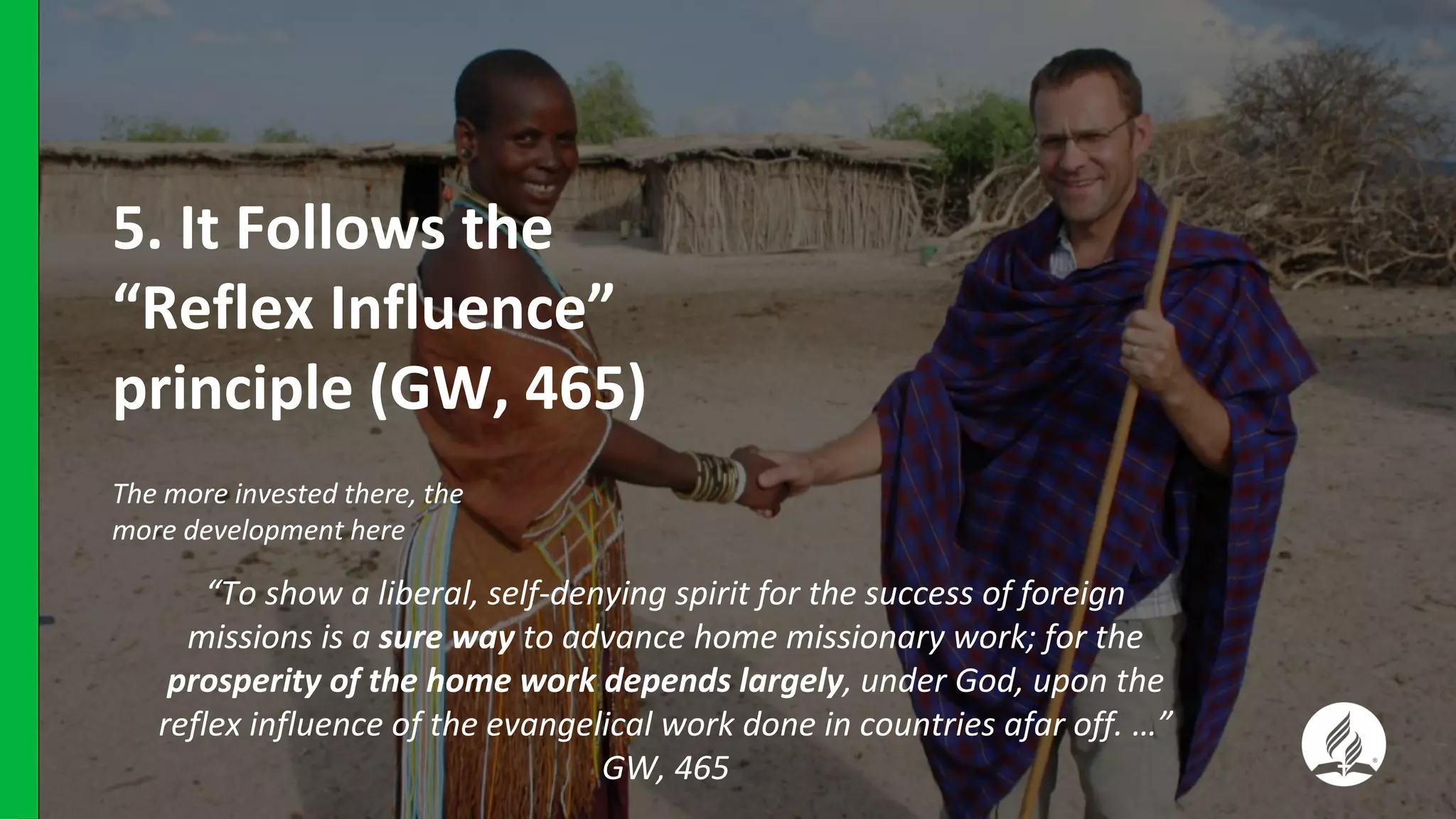 5. It Follows the
“Reflex Influence”
principle (GW, 465)
The more invested there, the
more development here
“To show a liberal, self-denying spirit for the success of foreign
missions is a sure way to advance home missionary work; for the
prosperity of the home work depends largely, under God, upon the
reflex influence of the evangelical work done in countries afar off. …”
GW, 465
 