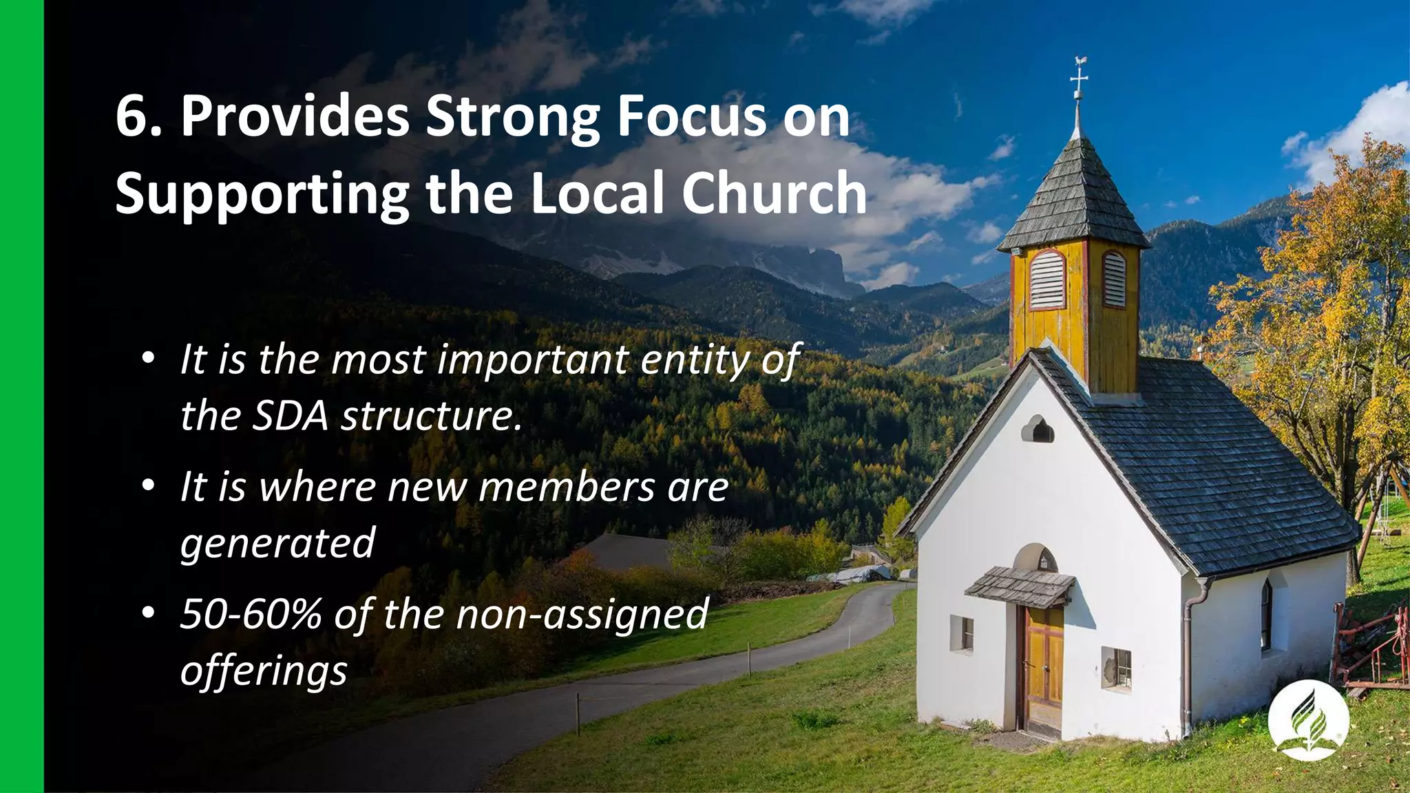 6. Provides Strong Focus on
Supporting the Local Church
• It is the most important entity of
the SDA structure.
• It is where new members are
generated
• 50-60% of the non-assigned
offerings
 