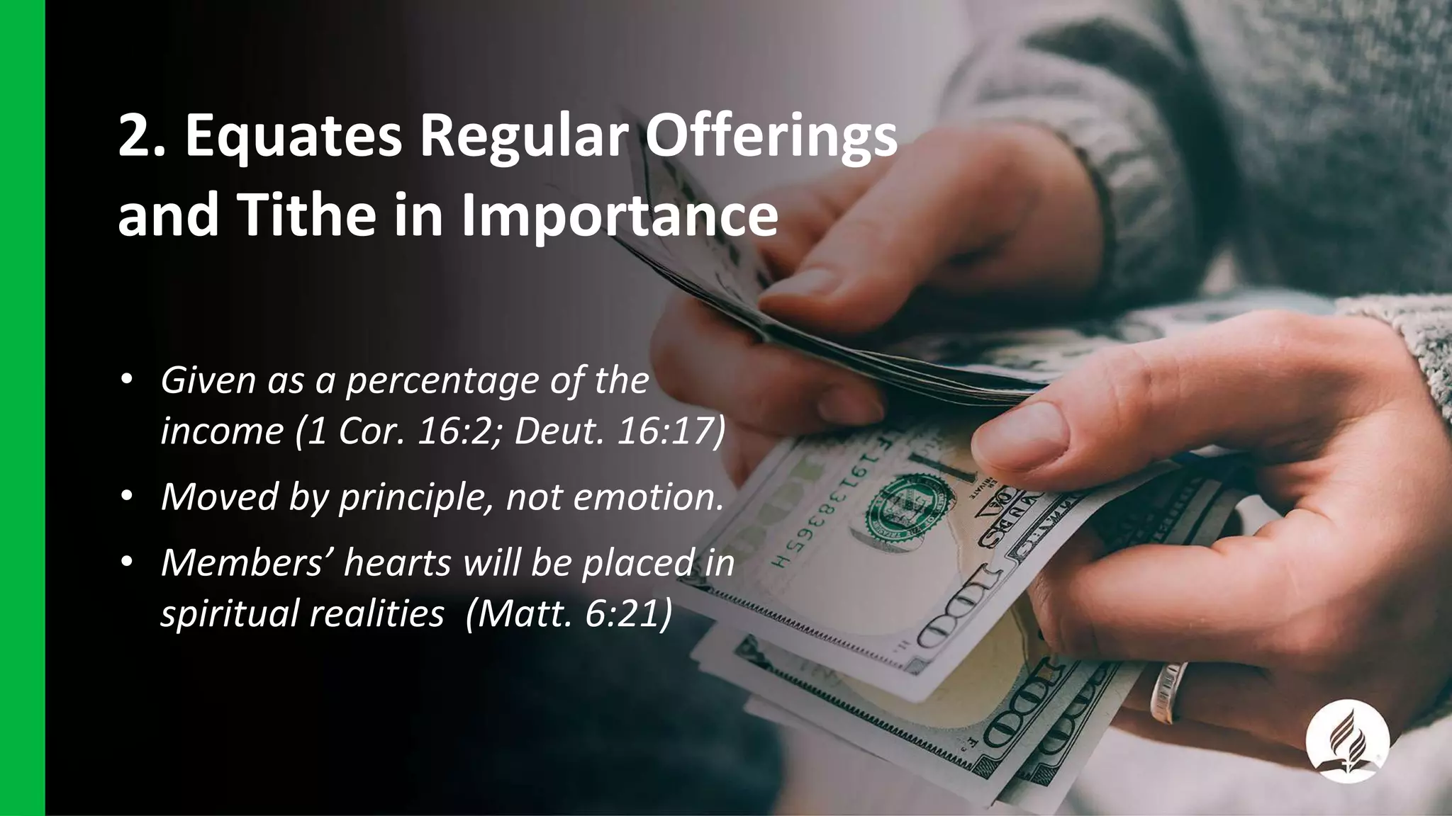 2. Equates Regular Offerings
and Tithe in Importance
• Given as a percentage of the
income (1 Cor. 16:2; Deut. 16:17)
• Moved by principle, not emotion.
• Members’ hearts will be placed in
spiritual realities (Matt. 6:21)
 