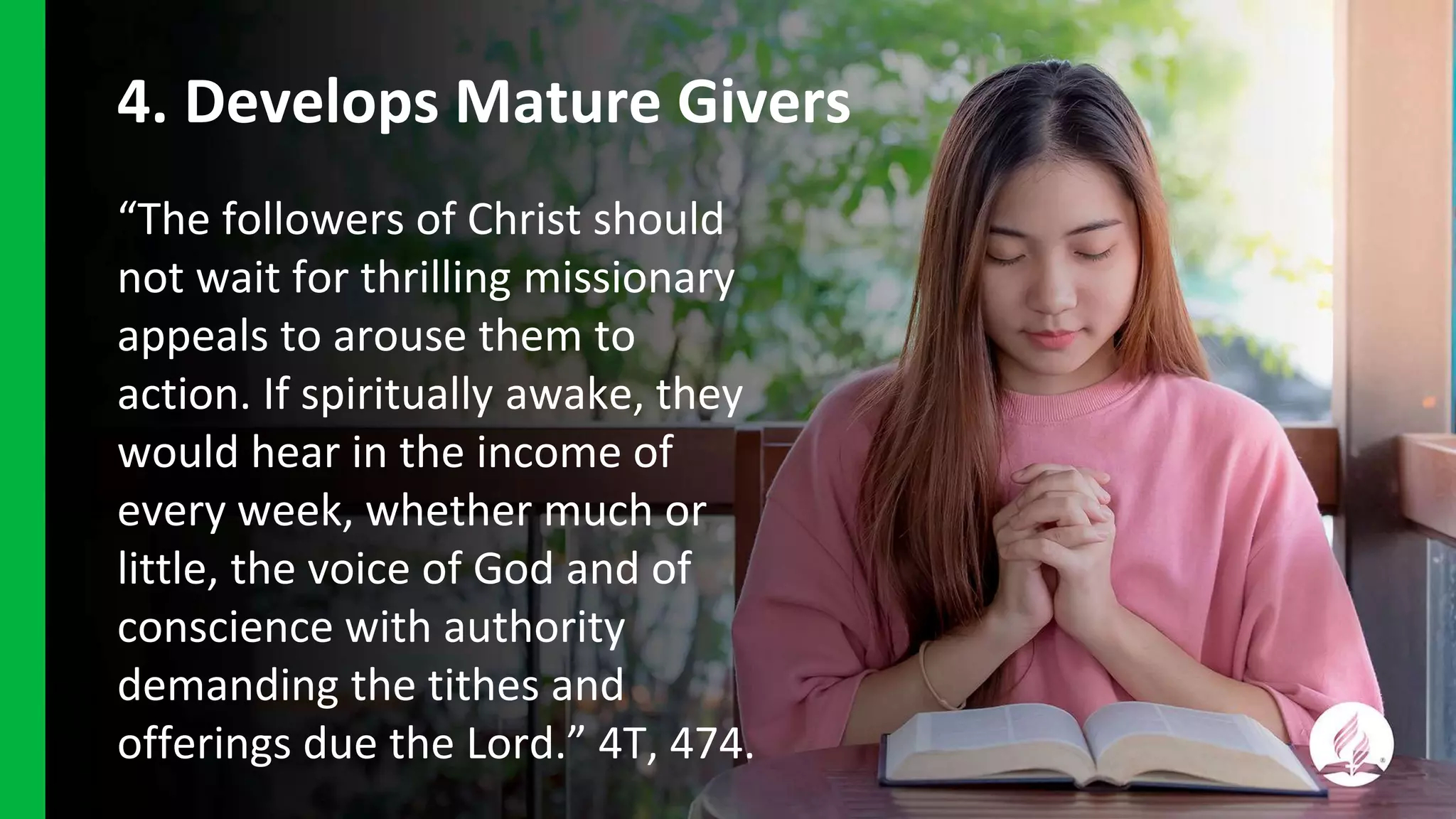 4. Develops Mature Givers
“The followers of Christ should
not wait for thrilling missionary
appeals to arouse them to
action. If spiritually awake, they
would hear in the income of
every week, whether much or
little, the voice of God and of
conscience with authority
demanding the tithes and
offerings due the Lord.” 4T, 474.
 