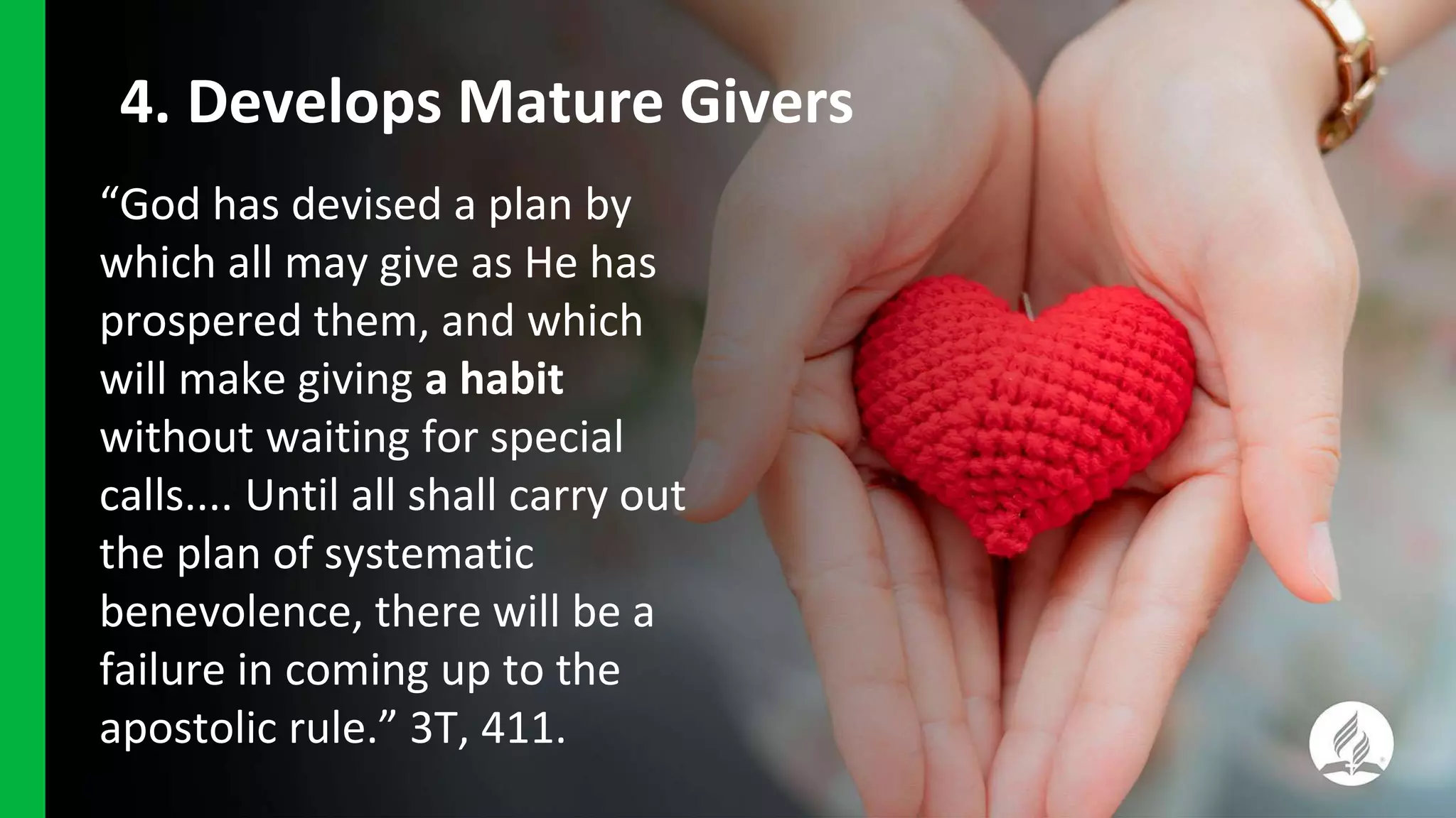 “God has devised a plan by
which all may give as He has
prospered them, and which
will make giving a habit
without waiting for special
calls.... Until all shall carry out
the plan of systematic
benevolence, there will be a
failure in coming up to the
apostolic rule.” 3T, 411.
4. Develops Mature Givers
 