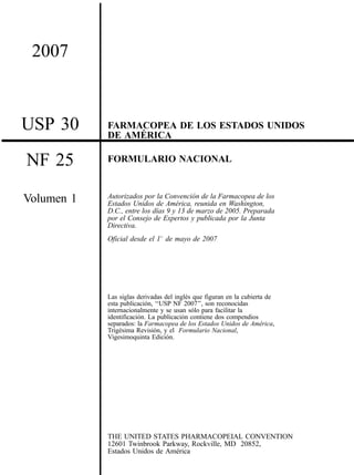 2007
USP 30 FARMACOPEA DE LOS ESTADOS UNIDOS
DE AME´ RICA
NF 25
Volumen 1
FORMULARIO NACIONAL
Autorizados por la Convencio´n de la Farmacopea de los
Estados Unidos de Ame´rica, reunida en Washington,
D.C., entre los dı´as 9 y 13 de marzo de 2005. Preparada
por el Consejo de Expertos y publicada por la Junta
Directiva.
Oficial desde el 18 de mayo de 2007
Las siglas derivadas del ingle´s que figuran en la cubierta de
esta publicacio´n, ‘‘USP NF 2007’’, son reconocidas
internacionalmente y se usan so´lo para facilitar la
identificacio´n. La publicacio´n contiene dos compendios
separados: la Farmacopea de los Estados Unidos de Ame´rica,
Trige´sima Revisio´n, y el Formulario Nacional,
Vigesimoquinta Edicio´n.
THE UNITED STATES PHARMACOPEIAL CONVENTION
12601 Twinbrook Parkway, Rockville, MD 20852,
Estados Unidos de Ame´rica
 
