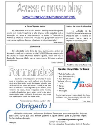 Obrigado a todos que colaboraram de alguma forma para que o nosso projeto do jornal
desse certo. Espero que vocês tenham gostado, e fiquem atentos para as próximas edições.
Tenham todo um bom dia.
1ª Edição
Escola Municipal Panaro Figueira
Monitor: Yuri Meirelles
Correção ortográfica: Coordenadora Shirlei De Carvalho.
Projetos Implantados na Escola
* Aula de Taekwendo;
* Aula de informática;
* Aula de música;
*Aula de reforço;
* Coral;
* Dança;
* Banda;
* Recreação.
É muito importante para o aprendizado dos alunos
realizarem esses tipos de projetos, oferecido pelo
“Mais Educação”
“Ester Aline”
t
WWW.THENEWSOFTIMES.BLOGSPOT.COM
A falta d’água no bairro
No bairro onde está situada a Escola Municipal Panaro Figueira,
ocorre com muita frequência a falta d’água, onde prejudica toda a
população ao redor e principalmente os alunos e funcionários.
Pedimos o olhar das autoridades cabíveis para que possam solucionar
esse grande problema. Por que nós alunos precisamos estudar!
“Aline Goulart”
Os alunos formandos estão precisando de ajuda
para a formatura, que será realizada em dezembro
deste ano! Ocorrerá a venda de doces e salgados para
arrecadar lucros, tendo em vista a realização de uma
festa de formatura. Toda segunda, quarta e sexta, serão
vendidos na escola, doces e salgados, como mouses,
empadas, brigadeiros, quem quiser comprar, ou quem
puder ajudar para a realização de mais uma nova etapa
que estamos concluindo em nossas vidas!
“Lorranie Larissa e Juliane Mendes” - 903
Culminância
Será abordado como tema da nossa culminância a cidade de
Seropédica, onde será realizado no dia 27/06/2013 uma apresentação
dos alunos da Escola Municipal Panaro Figueira, Tendo em vista a
divulgação da nossa cidade, para o conhecimento de todos os alunos
participantes.
“Aline e Gabrielly”
Sorteio da cesta de chocolate
Foi sorteado no dia
12/06/2013 uma bela cesta de
chocolate com o objetivo de
arrecadar lucros para a
impressão do nosso jornal.
Parabéns! Érica S. Rocha Correia
 