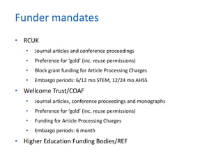 • RCUK
• Journal articles and conference proceedings
• Preference for ‘gold’ (inc. reuse permissions)
• Block grant funding for Article Processing Charges
• Embargo periods: 6/12 mo STEM, 12/24 mo AHSS
• Wellcome Trust/COAF
• Journal articles, conference proceedings and monographs
• Preference for ‘gold’ (inc. reuse permissions)
• Funding for Article Processing Charges
• Embargo periods: 6 month
• Higher Education Funding Bodies/REF
Funder mandates
 