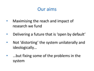 • Maximising the reach and impact of
research we fund
• Delivering a future that is ‘open by default’
• Not ‘distorting’ the system unilaterally and
ideologically…
• …but fixing some of the problems in the
system
Our aims
 