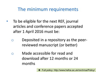 • To be eligible for the next REF, journal
articles and conference papers accepted
after 1 April 2016 must be:
o Deposited in a repository as the peer-
reviewed manuscript (or better)
o Made accessible for read and
download after 12 months or 24
months
The minimum requirements
 Full policy: http://www.hefce.ac.uk/rsrch/oa/Policy/
 