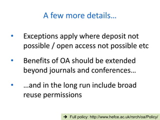 • Exceptions apply where deposit not
possible / open access not possible etc
• Benefits of OA should be extended
beyond journals and conferences…
• …and in the long run include broad
reuse permissions
A few more details…
 Full policy: http://www.hefce.ac.uk/rsrch/oa/Policy/
 