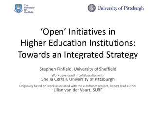 ‘Open’ Initiatives in
Higher Education Institutions:
Towards an Integrated Strategy
Stephen Pinfield, University of Sheffield
Work developed in collaboration with
Sheila Corrall, University of Pittsburgh
Originally based on work associated with the e-Infranet project, Report lead author
Lilian van der Vaart, SURF
 