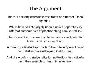 The Argument
There is a strong ostensible case that the different ‘Open’
agendas...
Which have to date largely been pursued separately by
different communities of practice along parallel tracks…
Share a number of common characteristics and potential
benefits, which mean that…
A more coordinated approach to their development could
be useful within and beyond institutions…
And this would create benefits for institutions in particular
and the research community in general
 