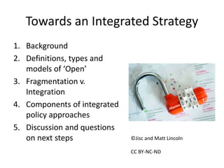 Towards an Integrated Strategy
1. Background
2. Definitions, types and
models of ‘Open’
3. Fragmentation v.
Integration
4. Components of integrated
policy approaches
5. Discussion and questions
on next steps ©Jisc and Matt Lincoln
CC BY-NC-ND
 